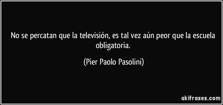 No se percatan que la televisión, es tal vez aún peor que la escuela obligatoria. (Pier Paolo Pasolini)