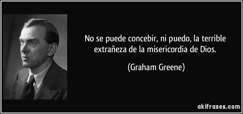 No se puede concebir, ni puedo, la terrible extrañeza de la misericordia de Dios. (Graham Greene)