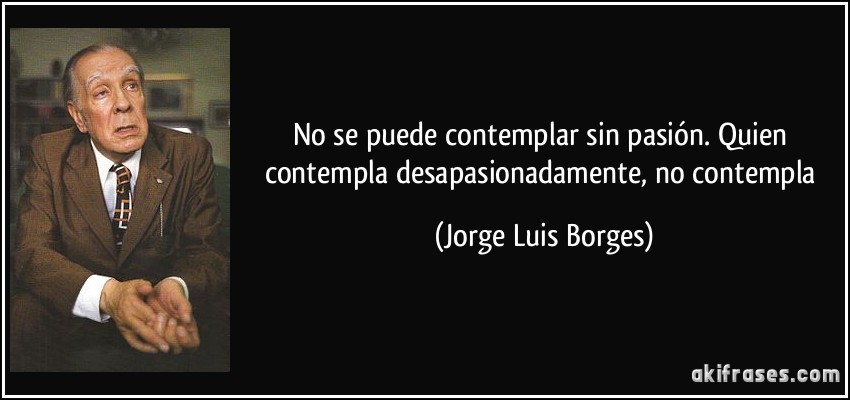 No se puede contemplar sin pasión. Quien contempla desapasionadamente, no contempla (Jorge Luis Borges)