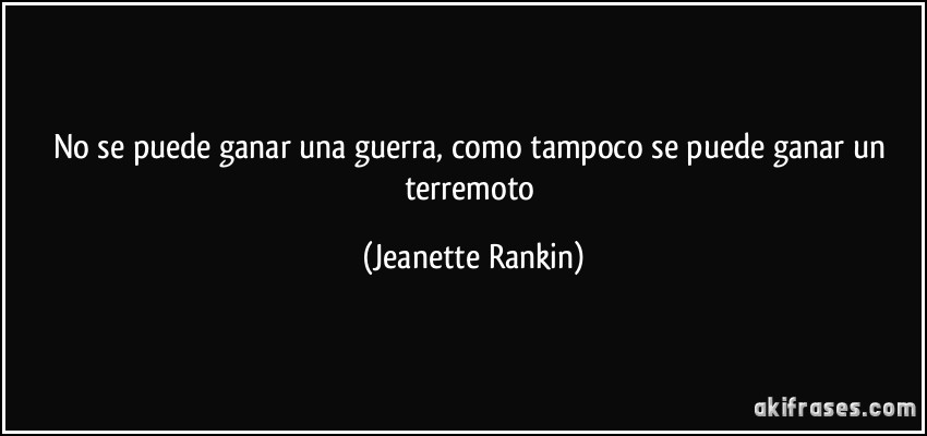 No se puede ganar una guerra, como tampoco se puede ganar un terremoto (Jeanette Rankin)