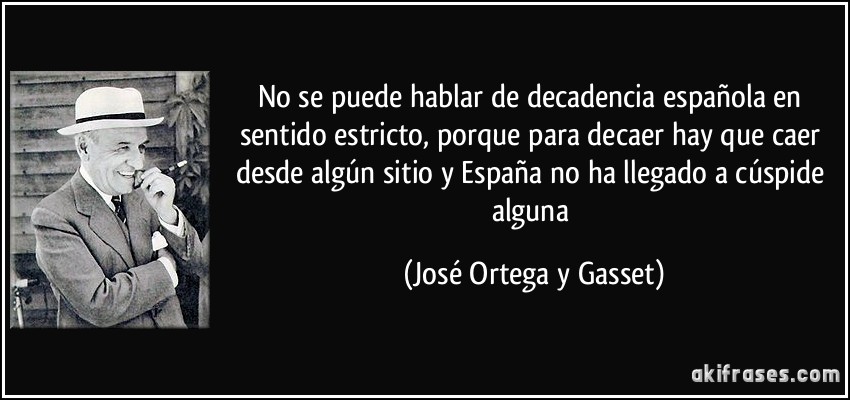 No se puede hablar de decadencia española en sentido estricto, porque para decaer hay que caer desde algún sitio y España no ha llegado a cúspide alguna (José Ortega y Gasset)
