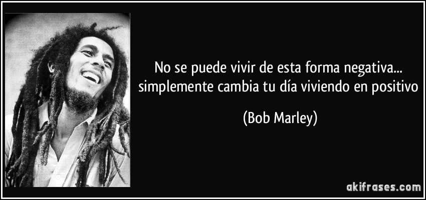 No se puede vivir de esta forma negativa... simplemente cambia tu día viviendo en positivo (Bob Marley)