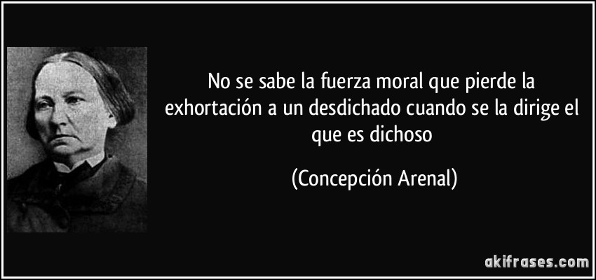 No se sabe la fuerza moral que pierde la exhortación a un desdichado cuando se la dirige el que es dichoso (Concepción Arenal)