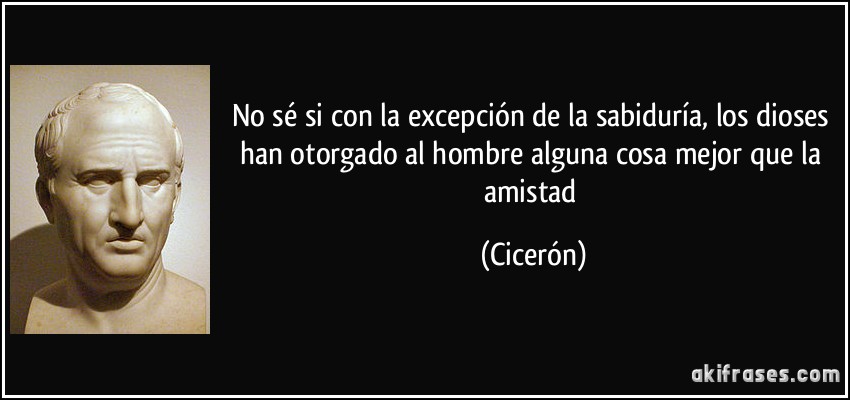 No sé si con la excepción de la sabiduría, los dioses han otorgado al hombre alguna cosa mejor que la amistad (Cicerón)