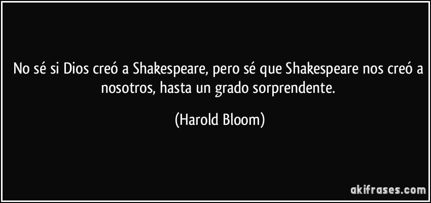 No sé si Dios creó a Shakespeare, pero sé que Shakespeare nos creó a nosotros, hasta un grado sorprendente. (Harold Bloom)