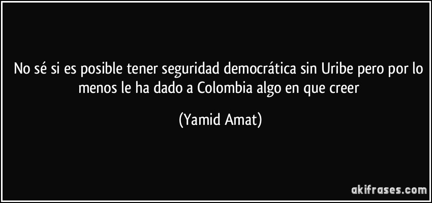 No sé si es posible tener seguridad democrática sin Uribe pero por lo menos le ha dado a Colombia algo en que creer (Yamid Amat)