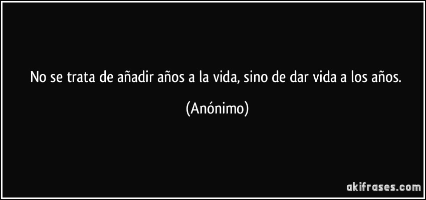 No se trata de añadir años a la vida, sino de dar vida a los años. (Anónimo)