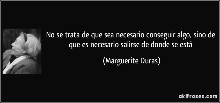 No se trata de que sea necesario conseguir algo, sino de que es necesario salirse de donde se está (Marguerite Duras)