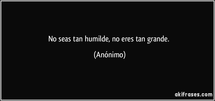 No seas tan humilde, no eres tan grande. (Anónimo)