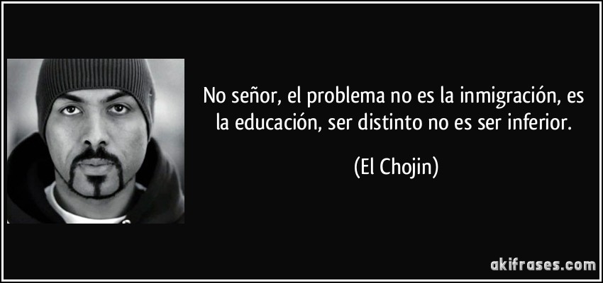 No señor, el problema no es la inmigración, es la educación, ser distinto no es ser inferior. (El Chojin)