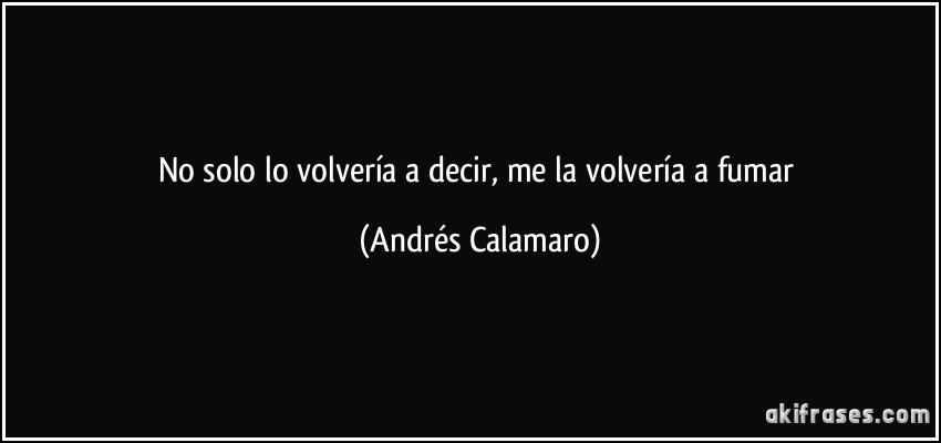 No solo lo volvería a decir, me la volvería a fumar (Andrés Calamaro)