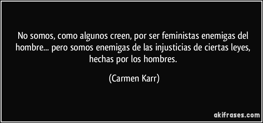 No somos, como algunos creen, por ser feministas enemigas del hombre... pero somos enemigas de las injusticias de ciertas leyes, hechas por los hombres. (Carmen Karr)
