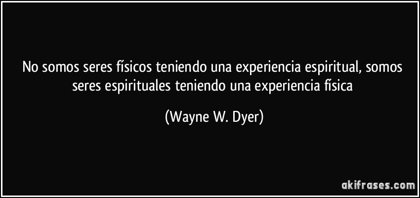 No somos seres físicos teniendo una experiencia espiritual, somos seres espirituales teniendo una experiencia física (Wayne W. Dyer)