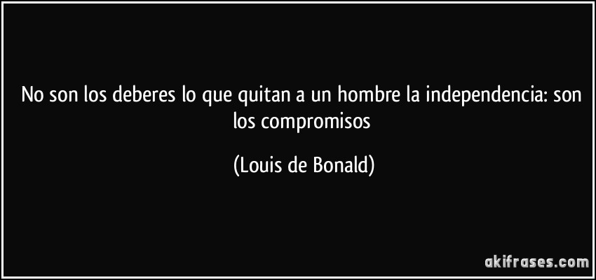 No son los deberes lo que quitan a un hombre la independencia: son los compromisos (Louis de Bonald)