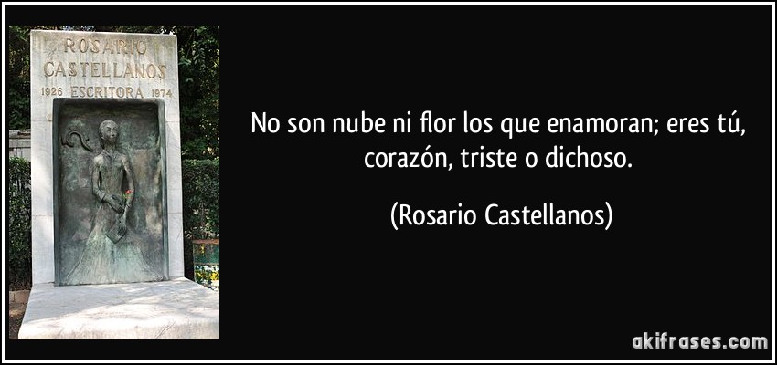 No son nube ni flor los que enamoran; eres tú, corazón, triste o dichoso. (Rosario Castellanos)