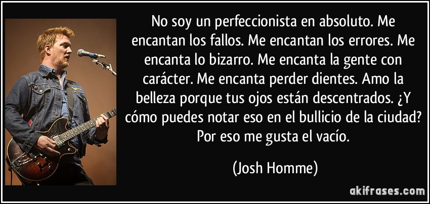 No soy un perfeccionista en absoluto. Me encantan los fallos. Me encantan los errores. Me encanta lo bizarro. Me encanta la gente con carácter. Me encanta perder dientes. Amo la belleza porque tus ojos están descentrados. ¿Y cómo puedes notar eso en el bullicio de la ciudad? Por eso me gusta el vacío. (Josh Homme)