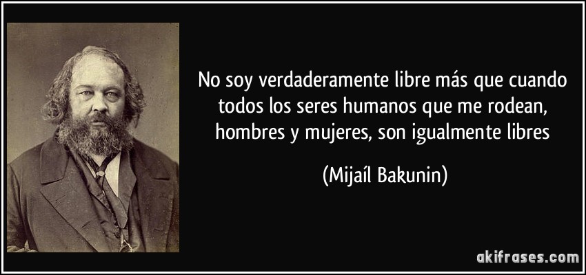 No soy verdaderamente libre más que cuando todos los seres humanos que me rodean, hombres y mujeres, son igualmente libres (Mijaíl Bakunin)