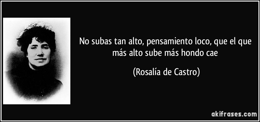 No subas tan alto, pensamiento loco, que el que más alto sube más hondo cae (Rosalía de Castro)