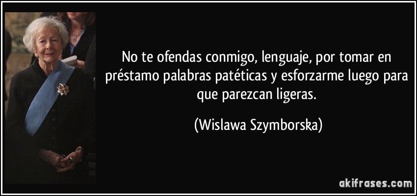 No te ofendas conmigo, lenguaje, por tomar en préstamo palabras patéticas y esforzarme luego para que parezcan ligeras. (Wislawa Szymborska)