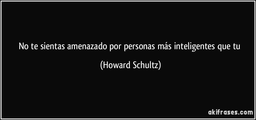 No te sientas amenazado por personas más inteligentes que tu (Howard Schultz)
