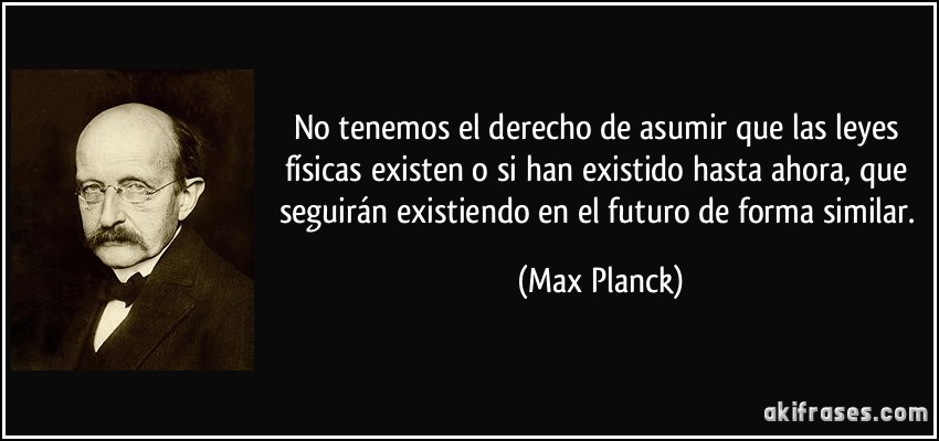 No tenemos el derecho de asumir que las leyes físicas existen o si han existido hasta ahora, que seguirán existiendo en el futuro de forma similar. (Max Planck)