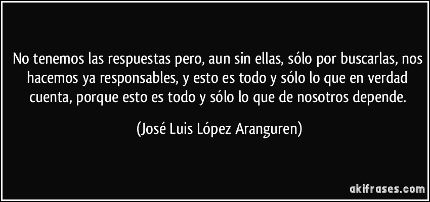 No tenemos las respuestas pero, aun sin ellas, sólo por buscarlas, nos hacemos ya responsables, y esto es todo y sólo lo que en verdad cuenta, porque esto es todo y sólo lo que de nosotros depende. (José Luis López Aranguren)