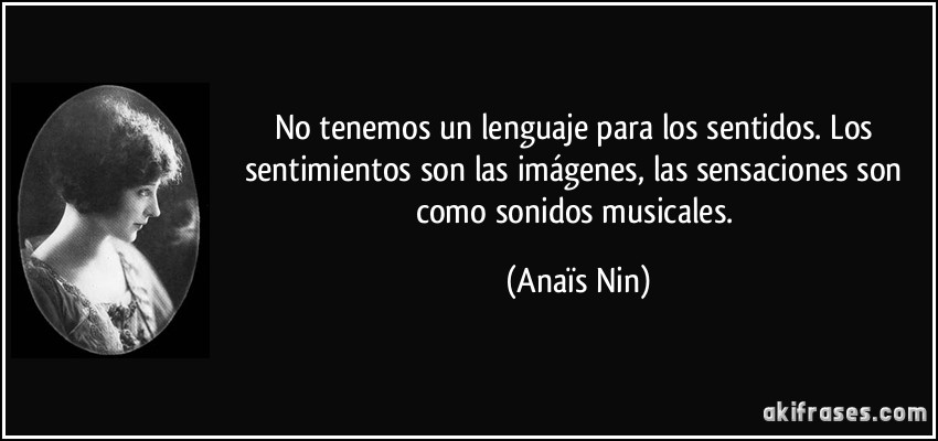 No tenemos un lenguaje para los sentidos. Los sentimientos son las imágenes, las sensaciones son como sonidos musicales. (Anaïs Nin)