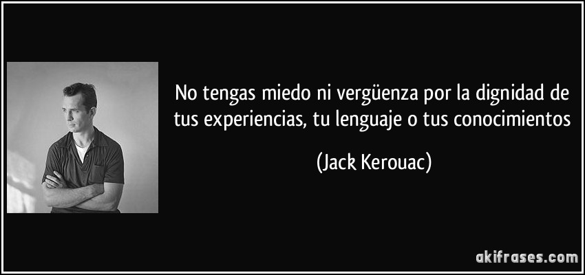 No tengas miedo ni vergüenza por la dignidad de tus experiencias, tu lenguaje o tus conocimientos (Jack Kerouac)