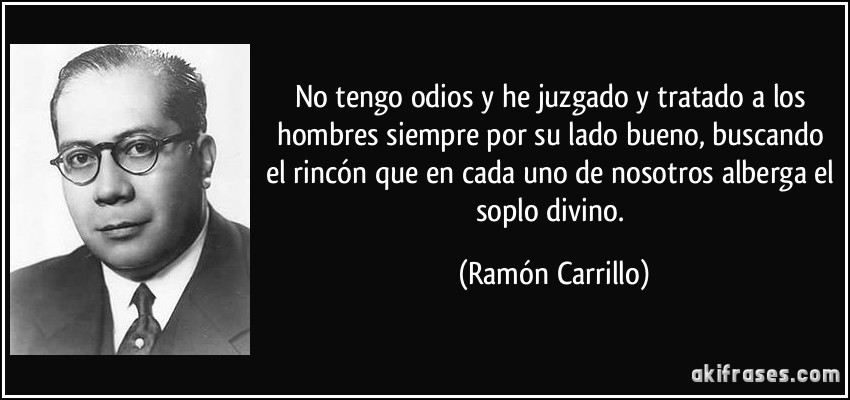 No tengo odios y he juzgado y tratado a los hombres siempre por su lado bueno, buscando el rincón que en cada uno de nosotros alberga el soplo divino. (Ramón Carrillo)