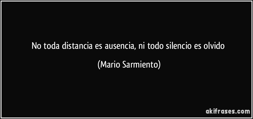 No toda distancia es ausencia, ni todo silencio es olvido (Mario Sarmiento)