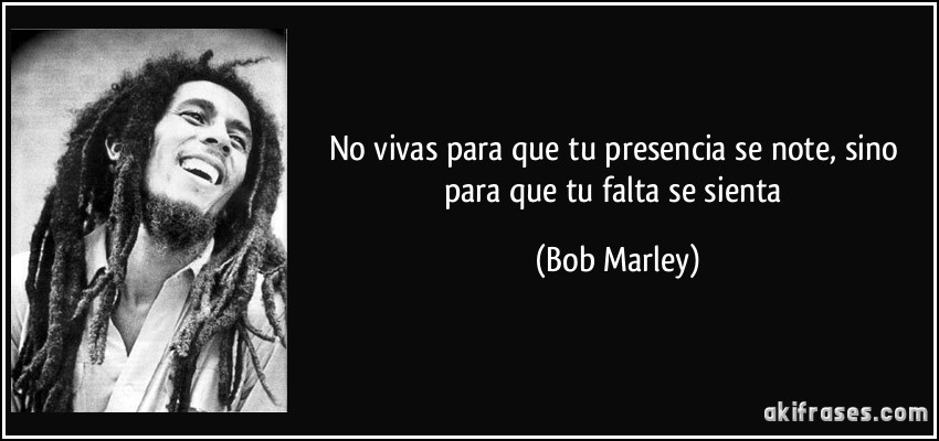 No vivas para que tu presencia se note, sino para que tu falta se sienta (Bob Marley)