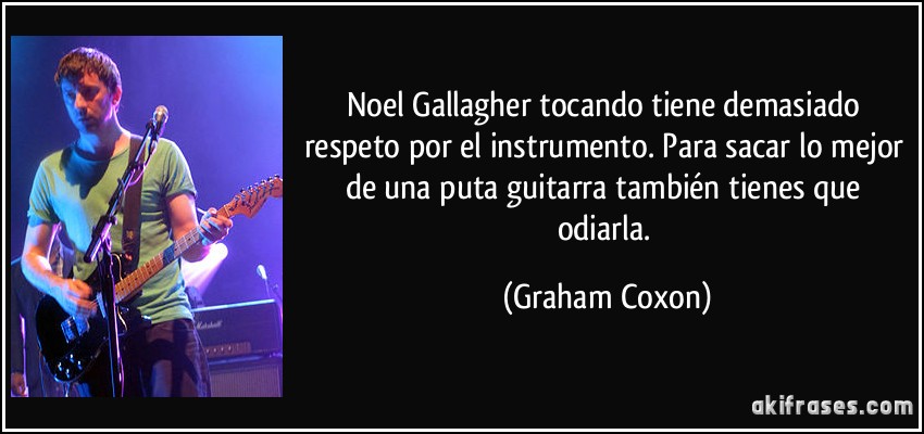 Noel Gallagher tocando tiene demasiado respeto por el instrumento. Para sacar lo mejor de una puta guitarra también tienes que odiarla. (Graham Coxon)