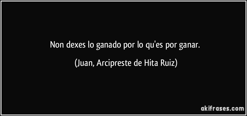 Non dexes lo ganado por lo qu'es por ganar. (Juan, Arcipreste de Hita Ruiz)