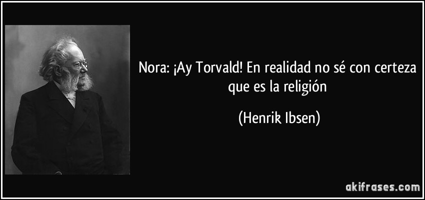 Nora: ¡Ay Torvald! En realidad no sé con certeza que es la religión (Henrik Ibsen)