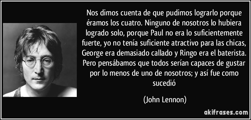 Nos dimos cuenta de que pudimos lograrlo porque éramos los cuatro. Ninguno de nosotros lo hubiera logrado solo, porque Paul no era lo suficientemente fuerte, yo no tenía suficiente atractivo para las chicas, George era demasiado callado y Ringo era el baterista. Pero pensábamos que todos serían capaces de gustar por lo menos de uno de nosotros; y así fue como sucedió (John Lennon)