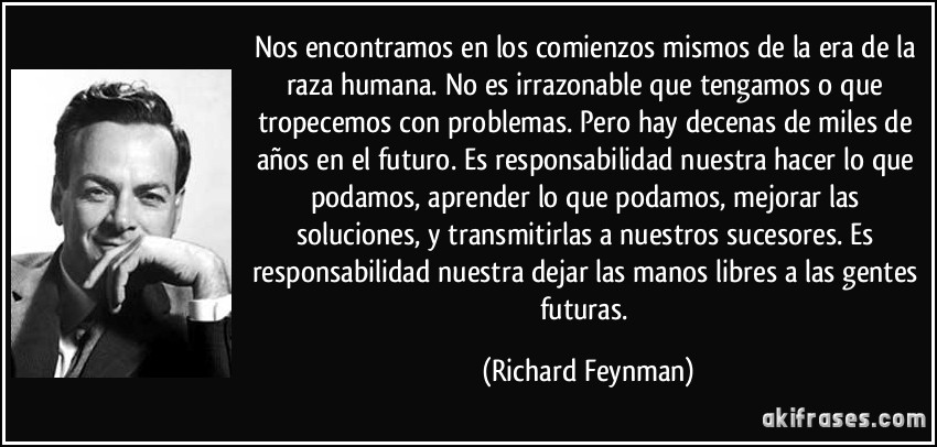 Nos encontramos en los comienzos mismos de la era de la raza humana. No es irrazonable que tengamos o que tropecemos con problemas. Pero hay decenas de miles de años en el futuro. Es responsabilidad nuestra hacer lo que podamos, aprender lo que podamos, mejorar las soluciones, y transmitirlas a nuestros sucesores. Es responsabilidad nuestra dejar las manos libres a las gentes futuras. (Richard Feynman)