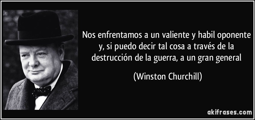 Nos enfrentamos a un valiente y habil oponente y, si puedo decir tal cosa a través de la destrucción de la guerra, a un gran general (Winston Churchill)