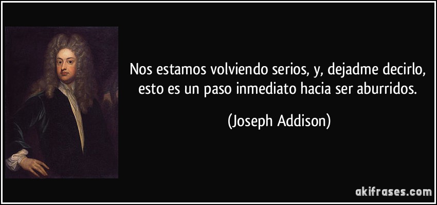 Nos estamos volviendo serios, y, dejadme decirlo, esto es un paso inmediato hacia ser aburridos. (Joseph Addison)