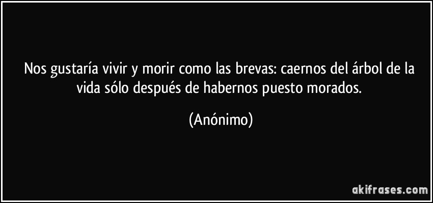 Nos gustaría vivir y morir como las brevas: caernos del árbol de la vida sólo después de habernos puesto morados. (Anónimo)