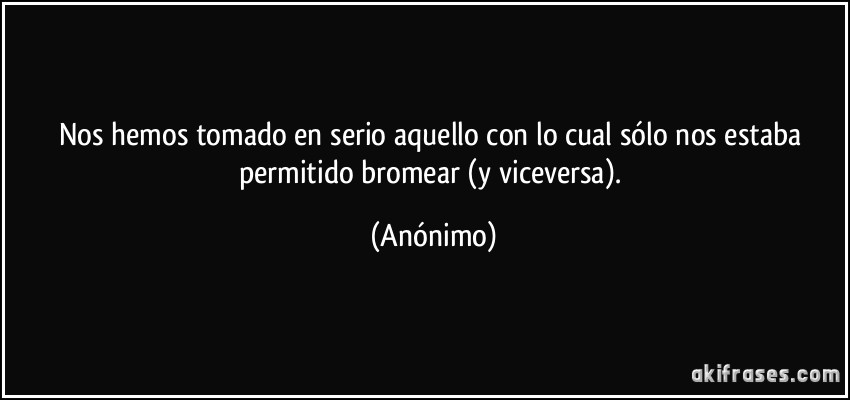 Nos hemos tomado en serio aquello con lo cual sólo nos estaba permitido bromear (y viceversa). (Anónimo)