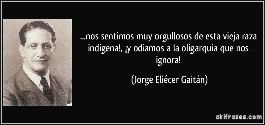 ...nos sentimos muy orgullosos de esta vieja raza indígena!, ¡y odiamos a la oligarquía que nos ignora! (Jorge Eliécer Gaitán)