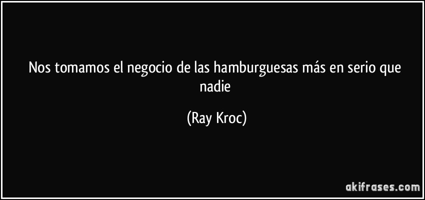Nos tomamos el negocio de las hamburguesas más en serio que nadie (Ray Kroc)