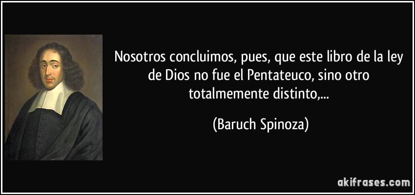 Nosotros concluimos, pues, que este libro de la ley de Dios no fue el Pentateuco, sino otro totalmemente distinto,... (Baruch Spinoza)