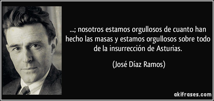 ...; nosotros estamos orgullosos de cuanto han hecho las masas y estamos orgullosos sobre todo de la insurrección de Asturias. (José Díaz Ramos)