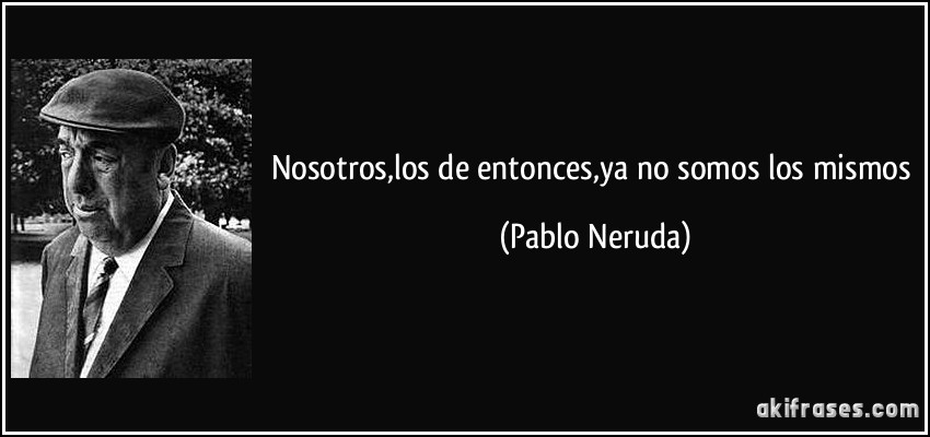 Nosotros,los de entonces,ya no somos los mismos (Pablo Neruda)