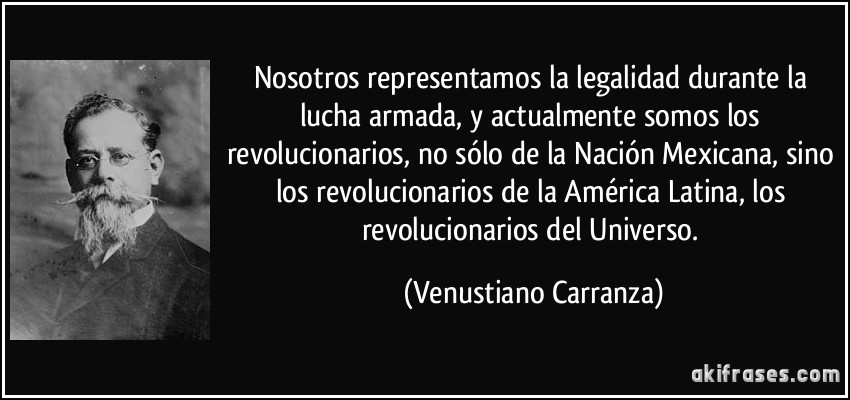 Nosotros representamos la legalidad durante la lucha armada, y actualmente somos los revolucionarios, no sólo de la Nación Mexicana, sino los revolucionarios de la América Latina, los revolucionarios del Universo. (Venustiano Carranza)