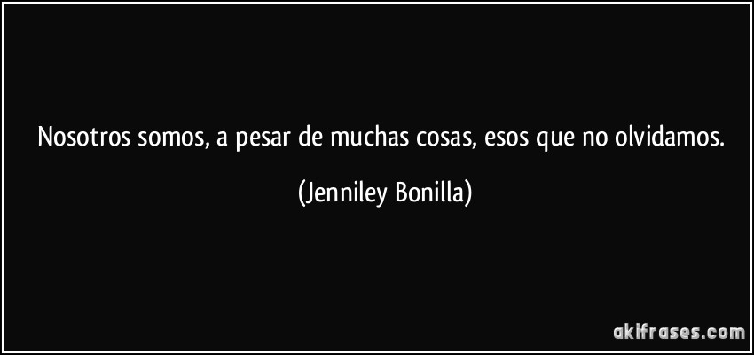 Nosotros somos, a pesar de muchas cosas, esos que no olvidamos. (Jenniley Bonilla)