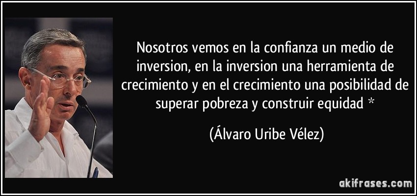 Nosotros vemos en la confianza un medio de inversion, en la inversion una herramienta de crecimiento y en el crecimiento una posibilidad de superar pobreza y construir equidad * (Álvaro Uribe Vélez)