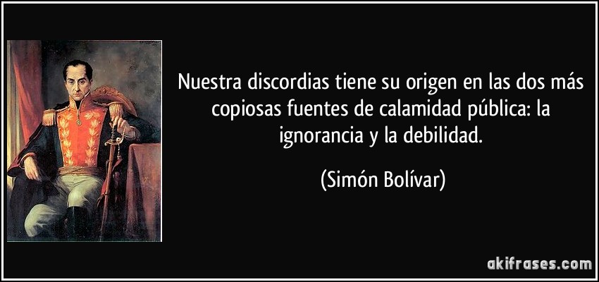 Nuestra discordias tiene su origen en las dos más copiosas fuentes de calamidad pública: la ignorancia y la debilidad. (Simón Bolívar)