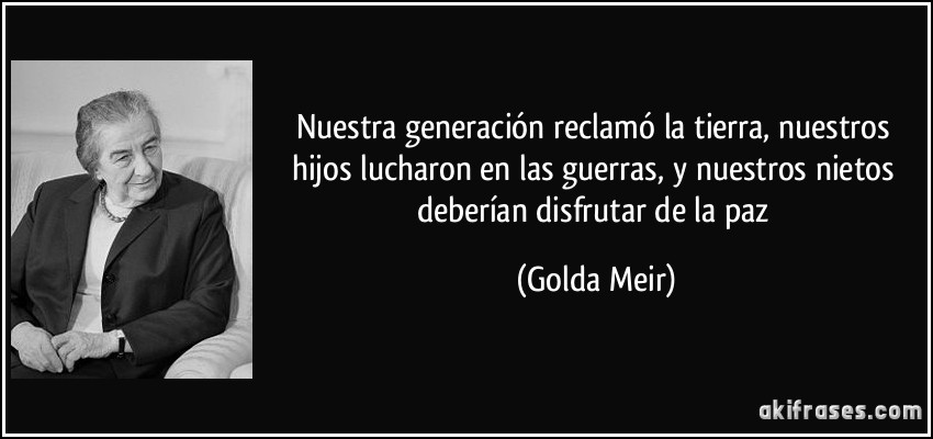 Nuestra generación reclamó la tierra, nuestros hijos lucharon en las guerras, y nuestros nietos deberían disfrutar de la paz (Golda Meir)